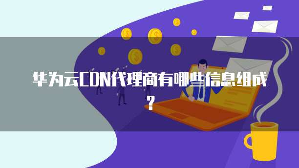 华为云CDN代理商有哪些信息组成?