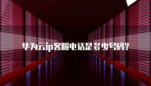 华为云ip客服电话是多少号码？