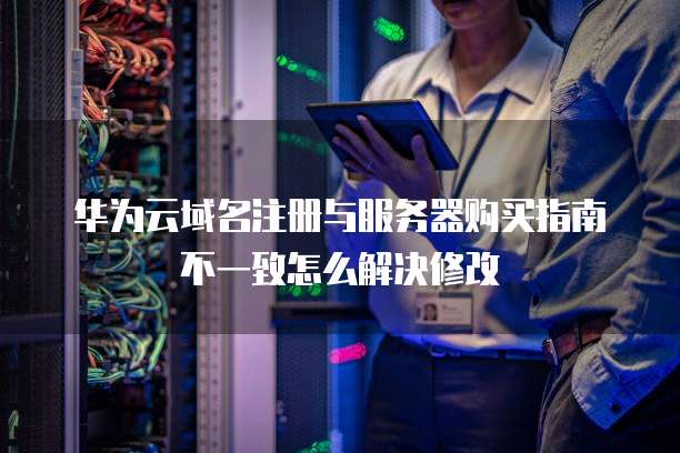 华为云域名注册与服务器购买指南不一致怎么解决修改