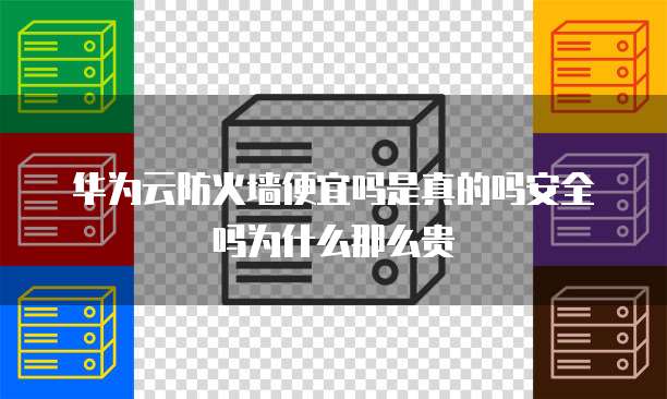华为云防火墙便宜吗是真的吗安全吗为什么那么贵