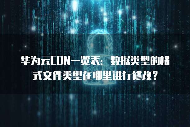 华为云CDN一览表:数据类型的格式文件类型在哪里进行修改?