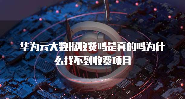 华为云大数据收费吗是真的吗为什么找不到收费项目