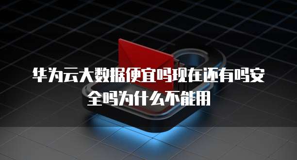 华为云大数据便宜吗现在还有吗安全吗为什么不能用