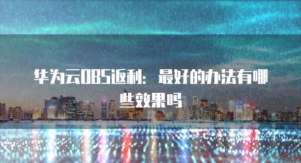 华为云OBS返利:最好的办法有哪些效果吗