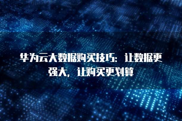 华为云大数据购买技巧：让数据更强大，让购买更划算