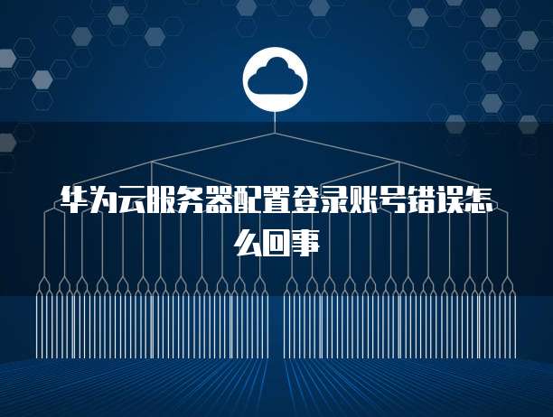 华为云服务器配置登录账号错误怎么回事