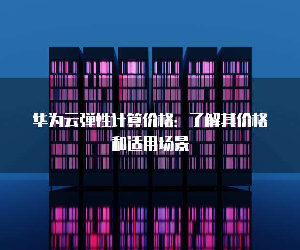 华为云弹性计算价格：了解其价格和适用场景