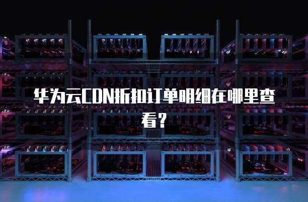 华为云CDN折扣订单明细在哪里查看?