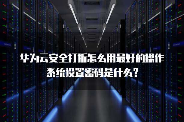 华为云安全打折怎么用最好的操作系统设置密码是什么?