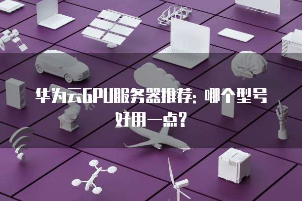 华为云GPU服务器推荐: 哪个型号好用一点?