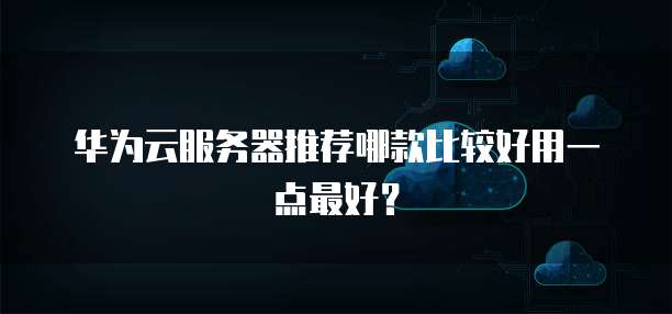 华为云服务器推荐哪款比较好用一点最好?