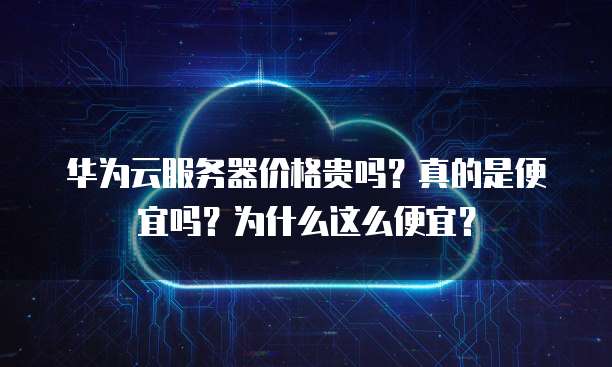 华为云服务器价格贵吗?真的是便宜吗?为什么这么便宜?
