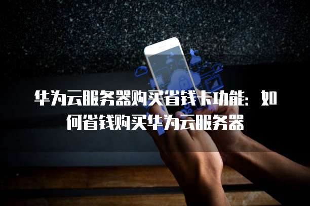 华为云服务器购买省钱卡功能:如何省钱购买华为云服务器