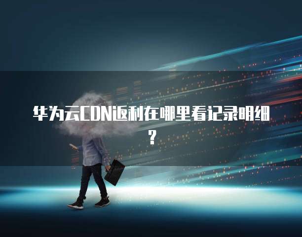 华为云CDN返利在哪里看记录明细?