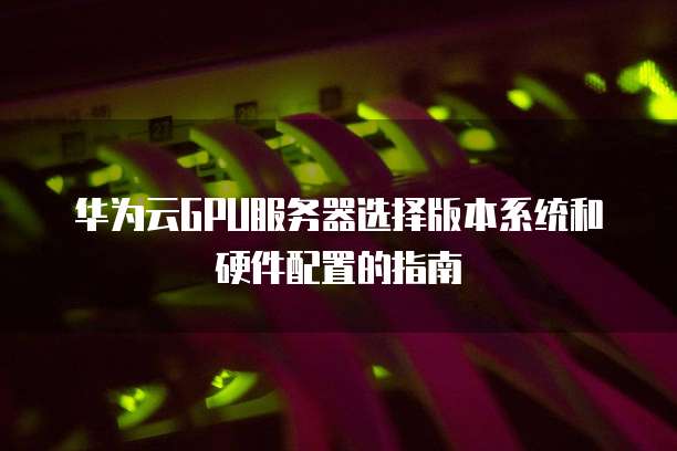 华为云GPU服务器选择版本系统和硬件配置的指南