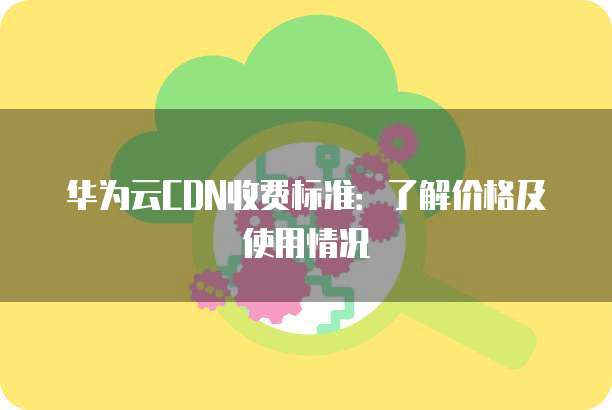 华为云CDN收费标准:了解价格及使用情况