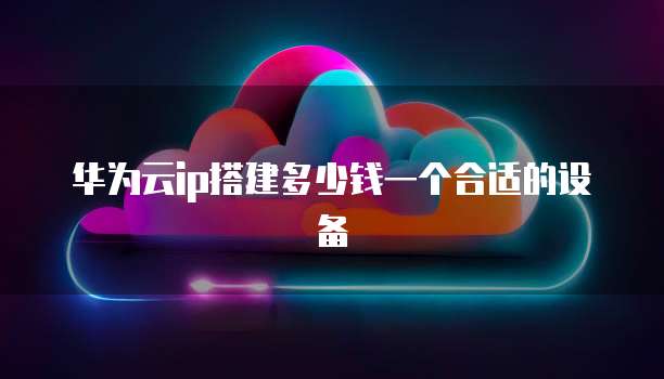 华为云ip搭建多少钱一个合适的设备