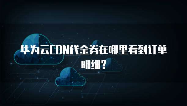 华为云CDN代金券在哪里看到订单明细?