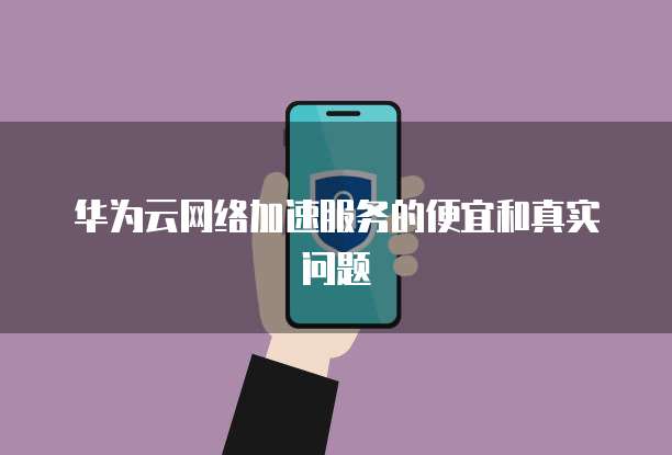 华为云网络加速服务的便宜和真实问题