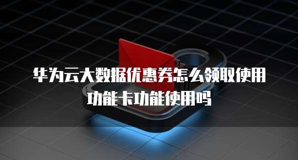 华为云大数据优惠券怎么领取使用功能卡功能使用吗
