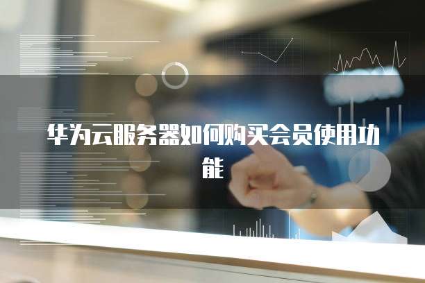 华为云服务器如何购买会员使用功能