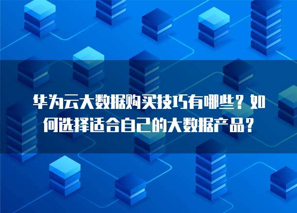 华为云大数据购买技巧有哪些？如何选择适合自己的大数据产品？