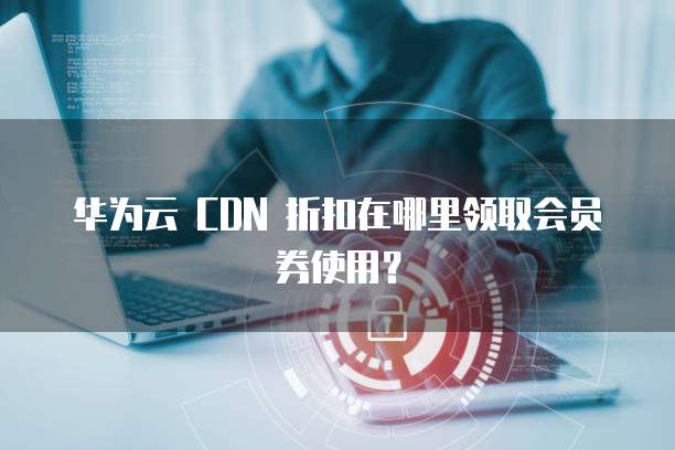 华为云 CDN 折扣在哪里领取会员券使用？