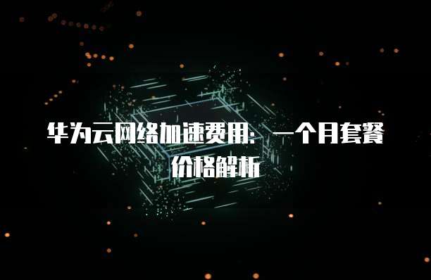 华为云网络加速费用:一个月套餐价格解析