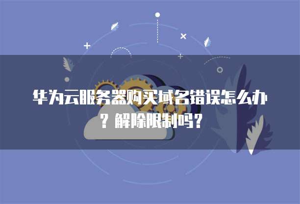 华为云服务器购买域名错误怎么办?解除限制吗?