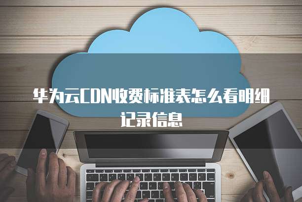 华为云CDN收费标准表怎么看明细记录信息
