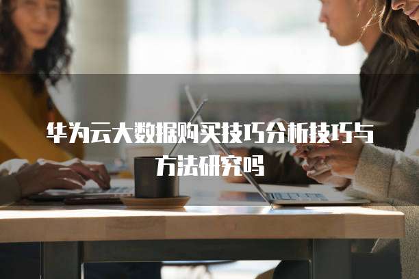 华为云大数据购买技巧分析技巧与方法研究吗
