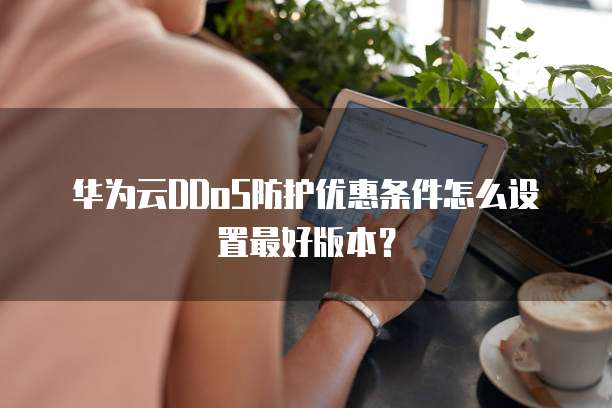 华为云DDoS防护优惠条件怎么设置最好版本？