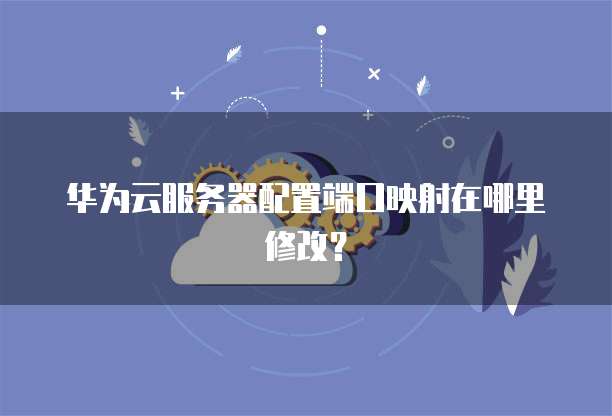 华为云服务器配置端口映射在哪里修改？