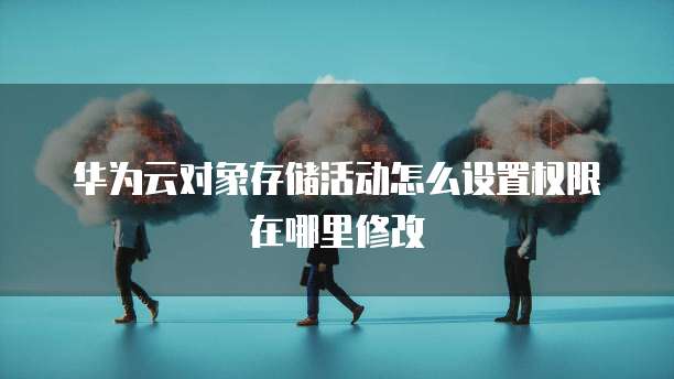 华为云对象存储活动怎么设置权限在哪里修改