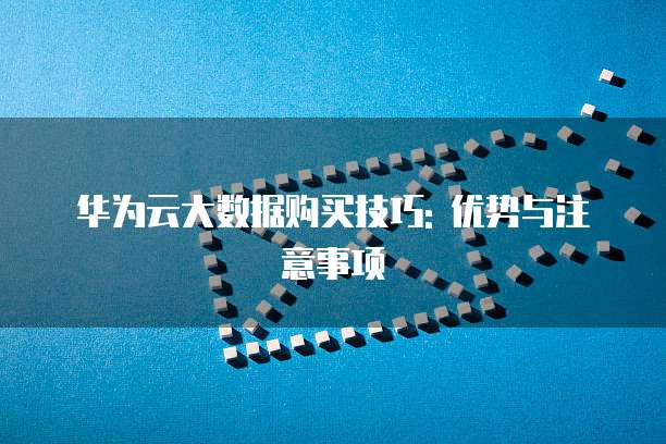华为云大数据购买技巧: 优势与注意事项