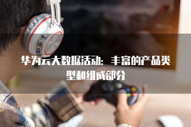 华为云大数据活动:丰富的产品类型和组成部分