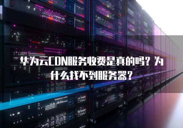 华为云CDN服务收费是真的吗?为什么找不到服务器?