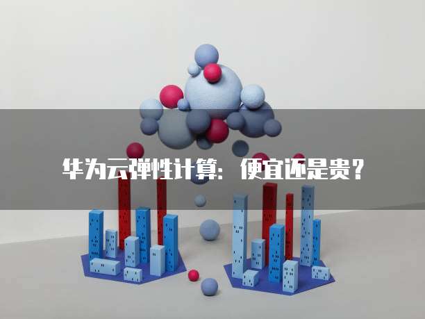 华为云弹性计算:便宜还是贵?