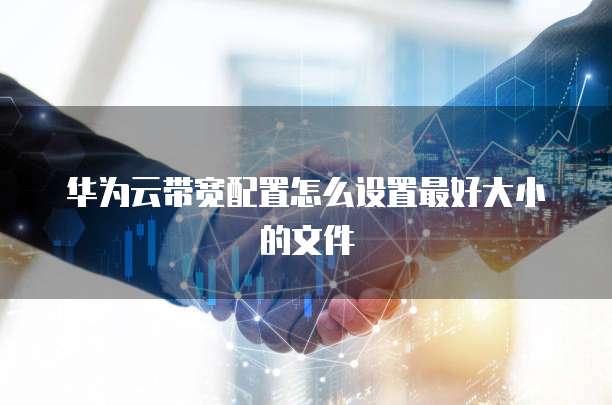 华为云带宽配置怎么设置最好大小的文件