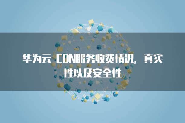华为云 CDN服务收费情况，真实性以及安全性

