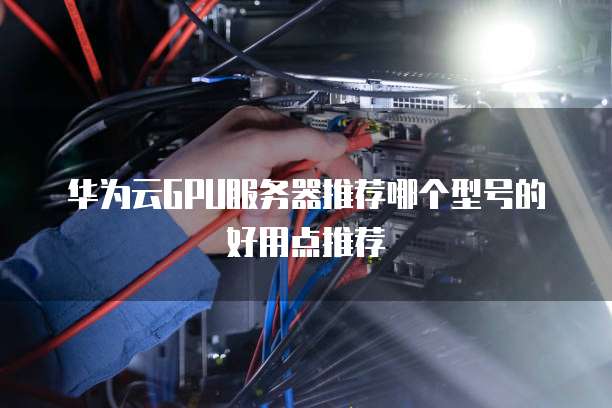 华为云GPU服务器推荐哪个型号的好用点推荐