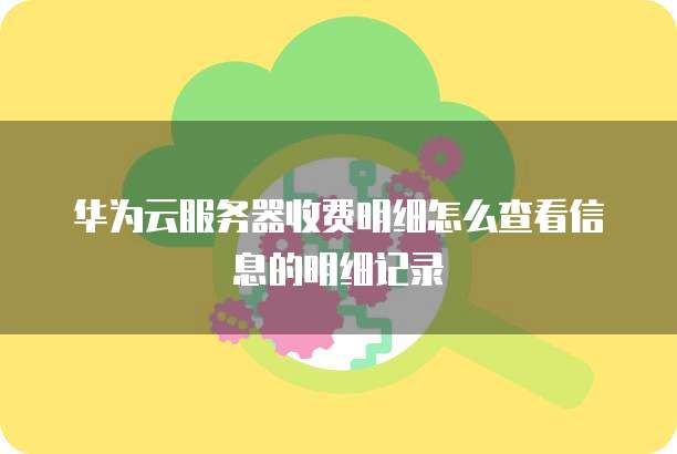 华为云服务器收费明细怎么查看信息的明细记录
