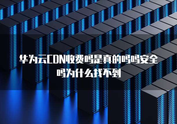 华为云CDN收费吗是真的吗吗安全吗为什么找不到