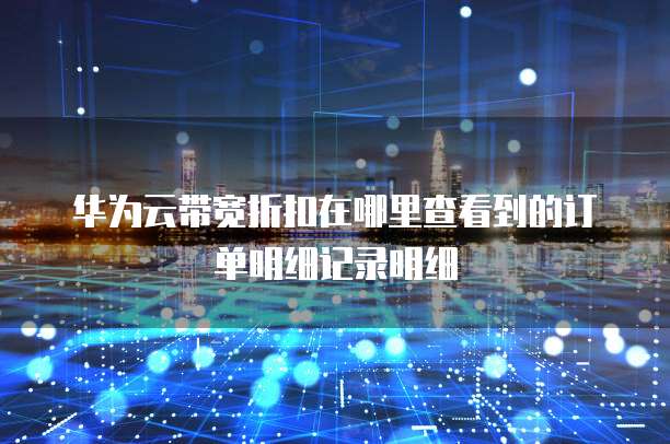 华为云带宽折扣在哪里查看到的订单明细记录明细