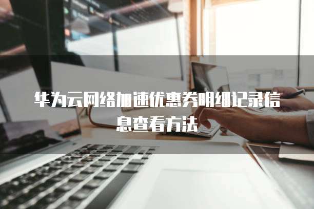 华为云网络加速优惠券明细记录信息查看方法