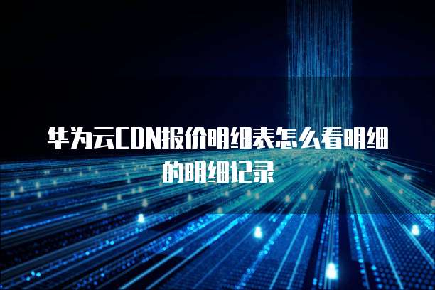 华为云CDN报价明细表怎么看明细的明细记录