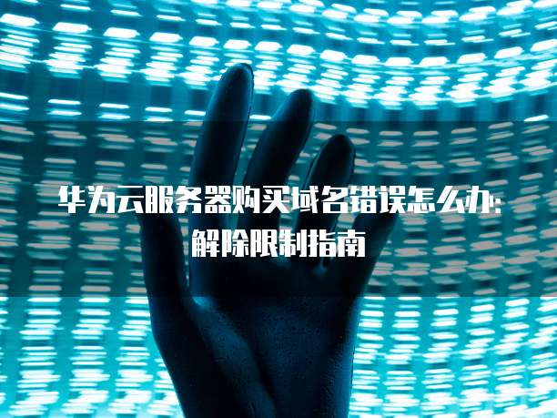 华为云服务器购买域名错误怎么办:解除限制指南