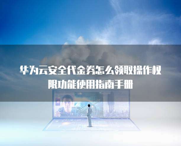 华为云安全代金券怎么领取操作权限功能使用指南手册