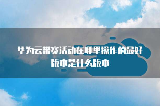 华为云带宽活动在哪里操作的最好版本是什么版本