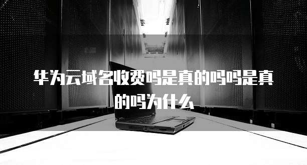 华为云域名收费吗是真的吗吗是真的吗为什么